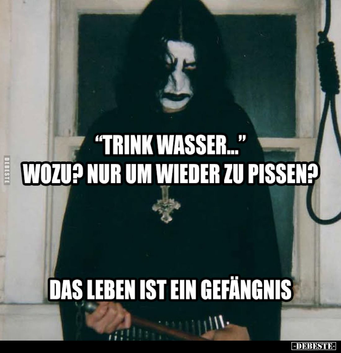 "Trink Wasser..." -
Wozu? Nur um wieder zu pissen? -
Das Leben ist ein Gefängnis.