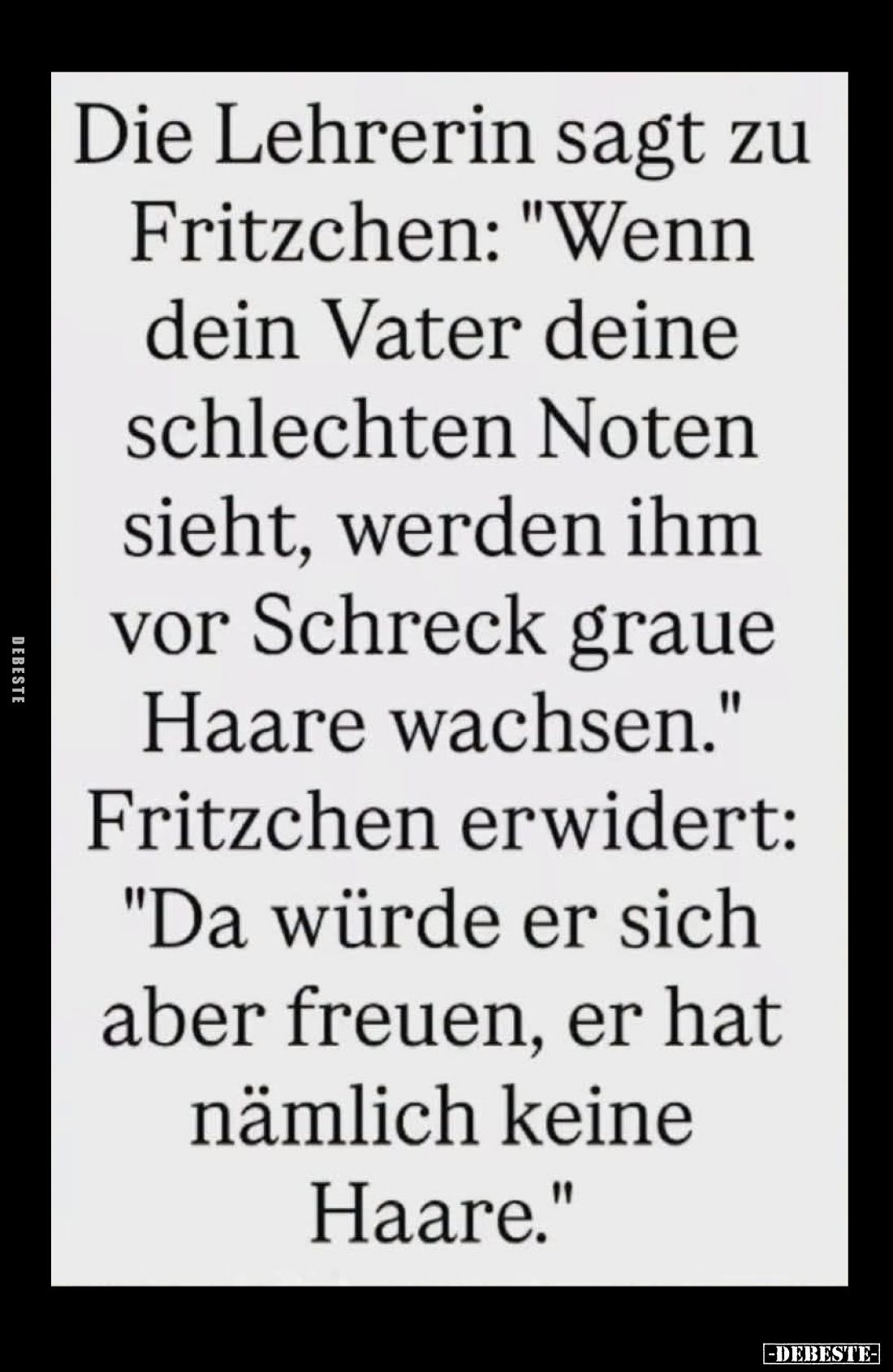 Die Lehrerin sagt zu Fritzchen: "Wenn dein Vater deine schlechten Noten sieht, werden ihm vor Schreck graue Haare wachse...