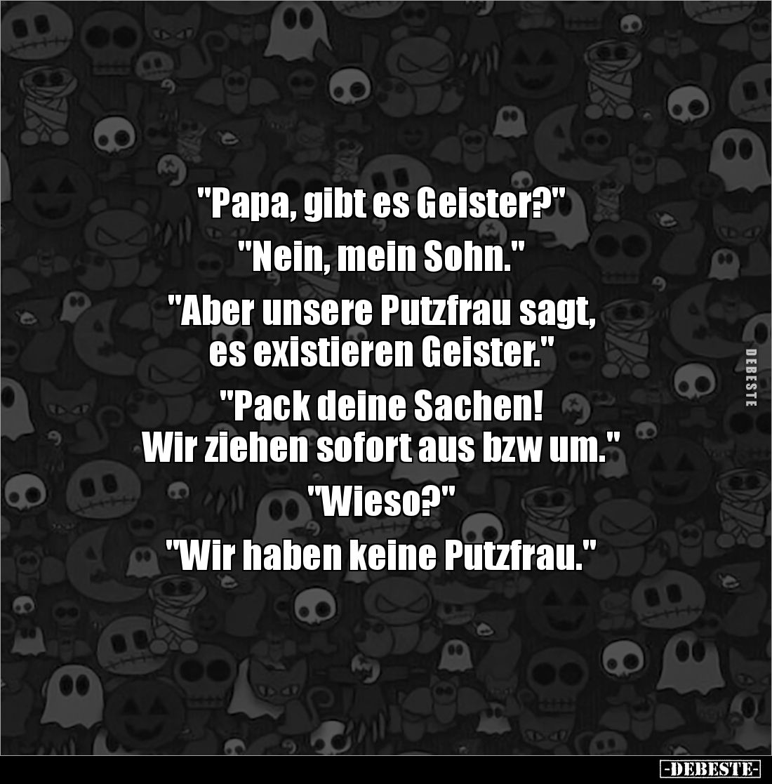 "Papa, gibt es Geister?"
"Nein, mein Sohn."
"Aber unsere Putzfrau sagt,
es existieren Geis...