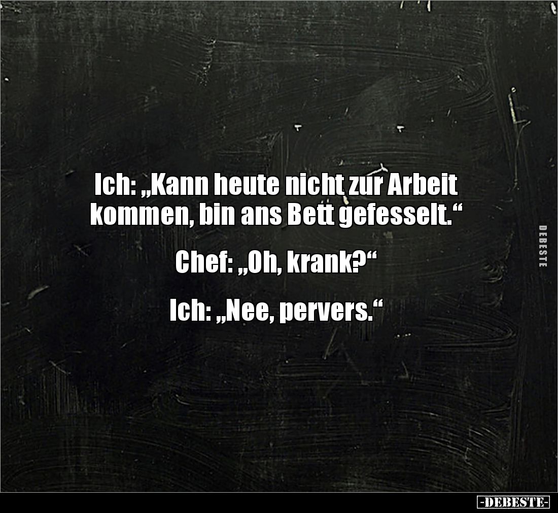 Ich: „Kann heute nicht zur Arbeit
kommen, bin ans Bett gefesselt.“
Chef: „Oh, krank?“
Ich: „Nee, pervers.“