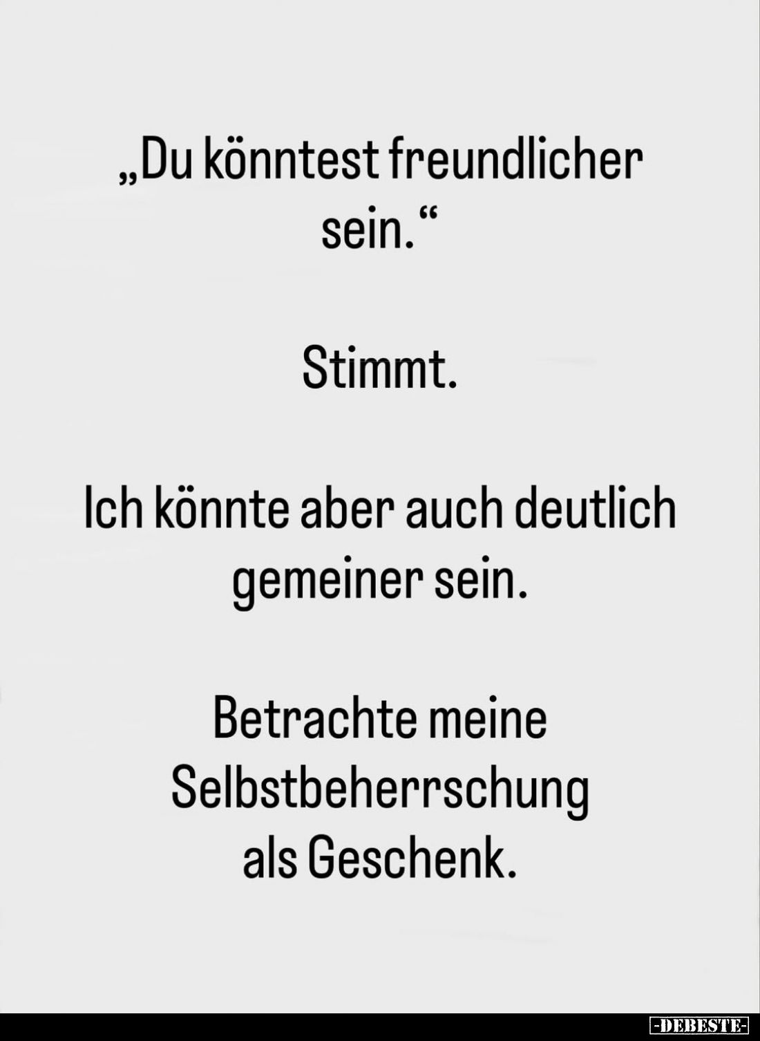 "Du könntest freundlicher sein." -
Stimmt. -
Ich könnte aber auch deutlich gemeiner sein. -
Betrachte meine Selb...