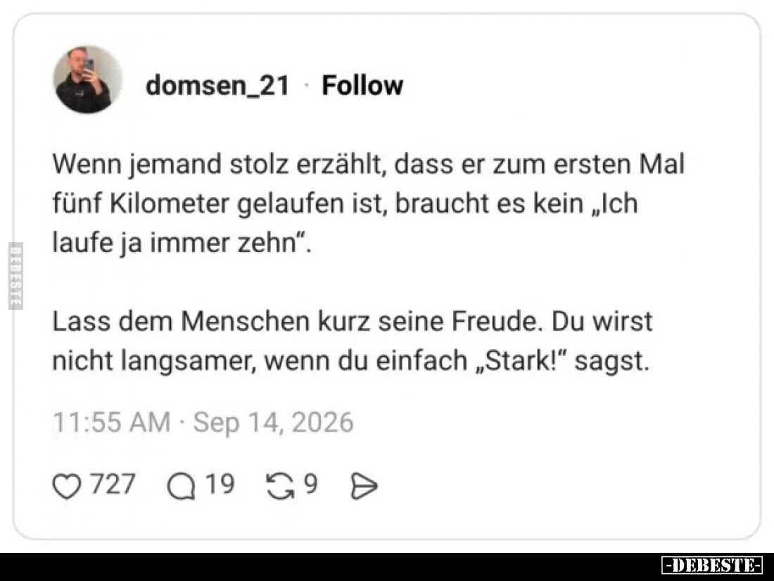 Wenn jemand stolz erzählt, dass er zum ersten Mal fünf Kilometer gelaufen ist, braucht es kein „Ich laufe ja immer zehn“.

...