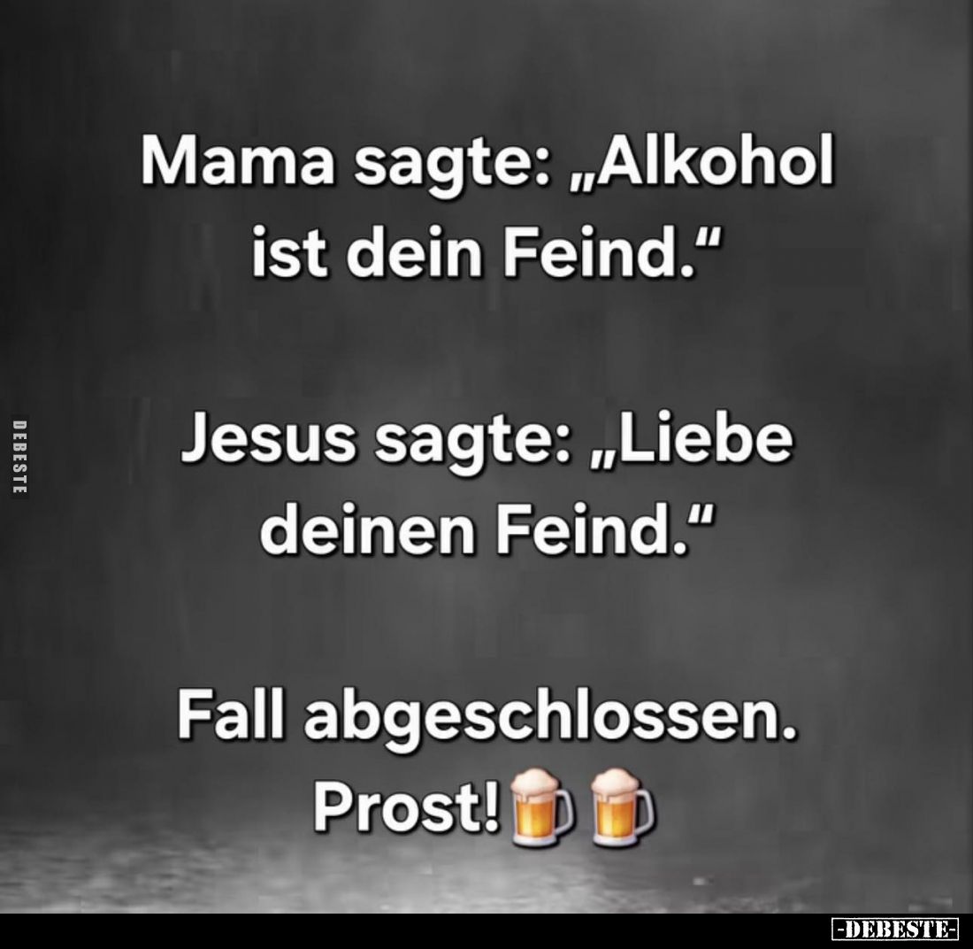 Mama sagte: "Alkohol ist dein Feind." -
Jesus sagte: "Liebe deinen Feind." -
Fall abgeschlossen. Prost!