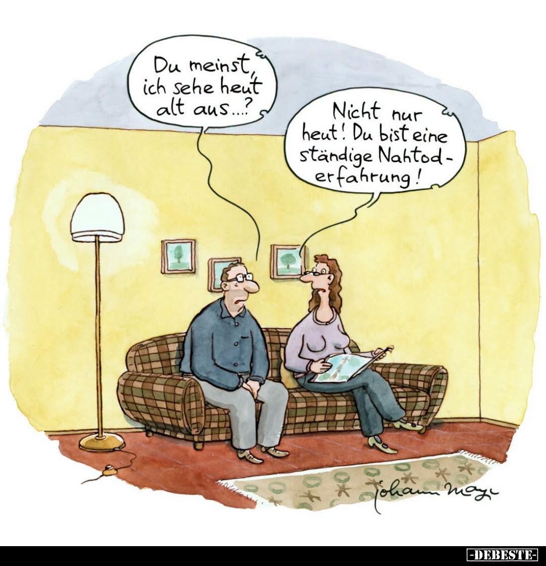 Du meinst, ich sehe heut alt aus...? -
Nicht nur heut! Du bist eine ständige Nahtoderfahrung!