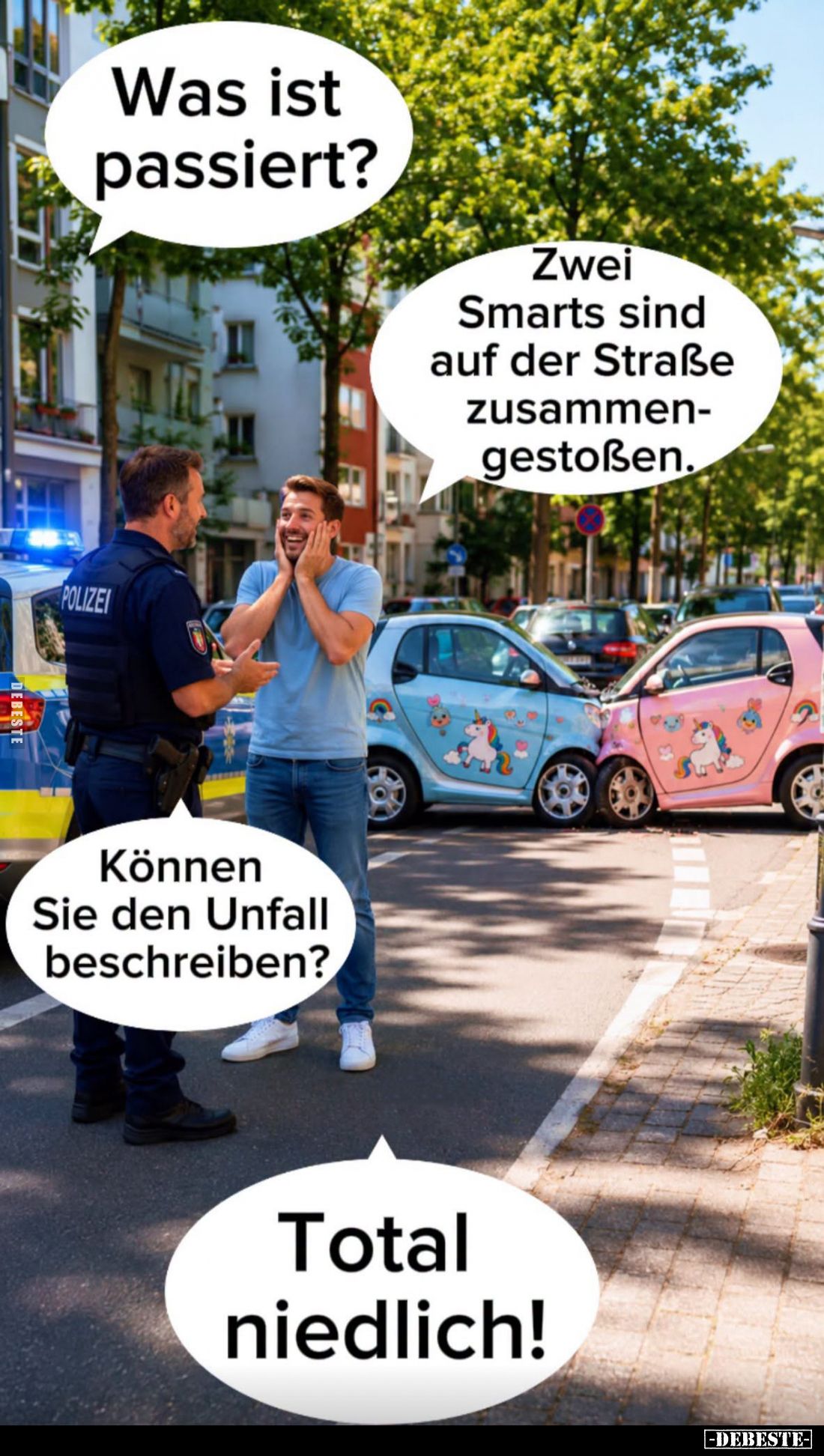 Was ist passiert? -
Zwei Smarts sind auf der Straße zusammengestoßen.
-
Können Sie den Unfall beschreiben?
-
Total niedl...