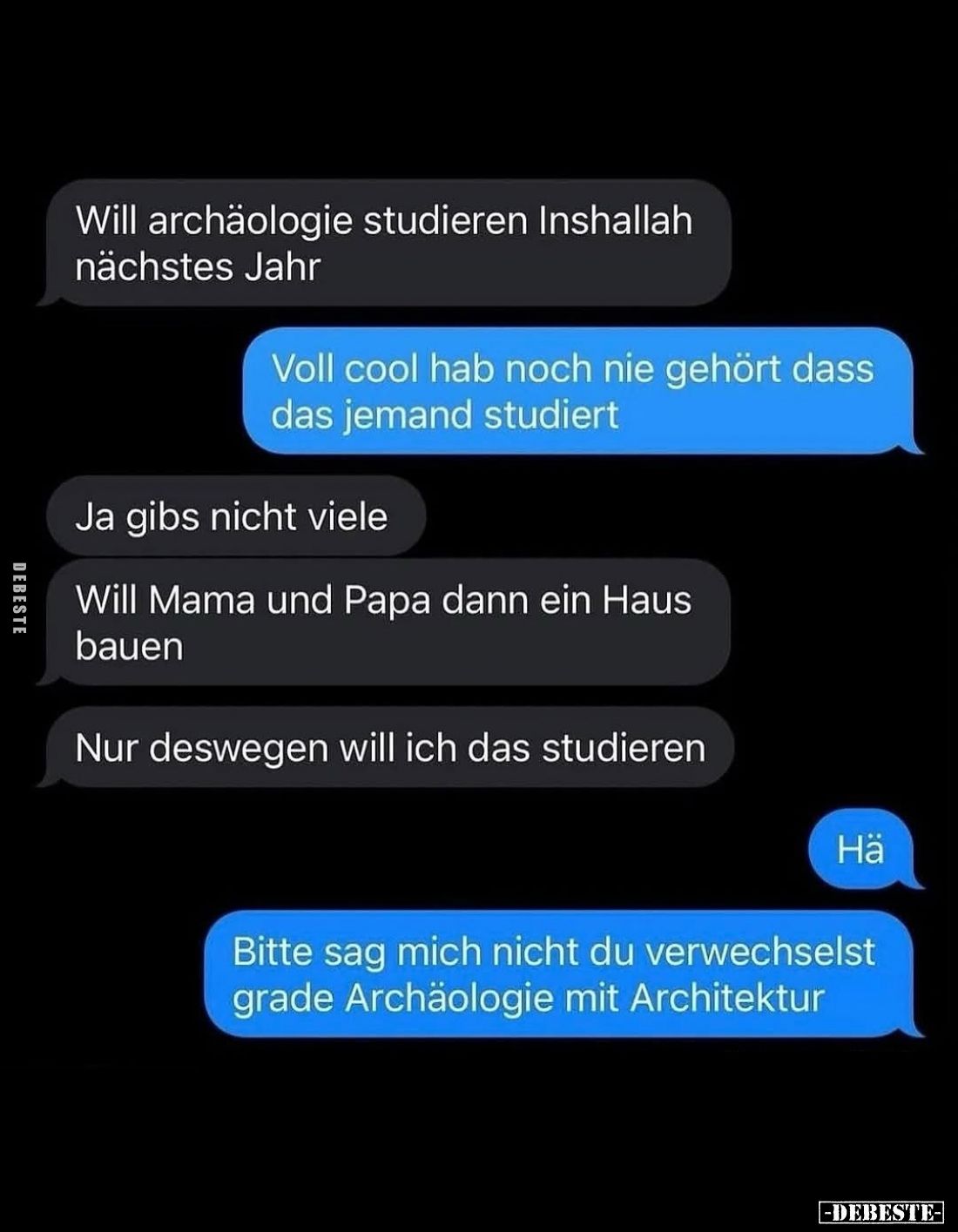 Will Archäologie studieren Inshallah nächstes Jahr. -
Voll cool hab noch nie gehört dass das jemand studiert. -
Ja gibs nic...