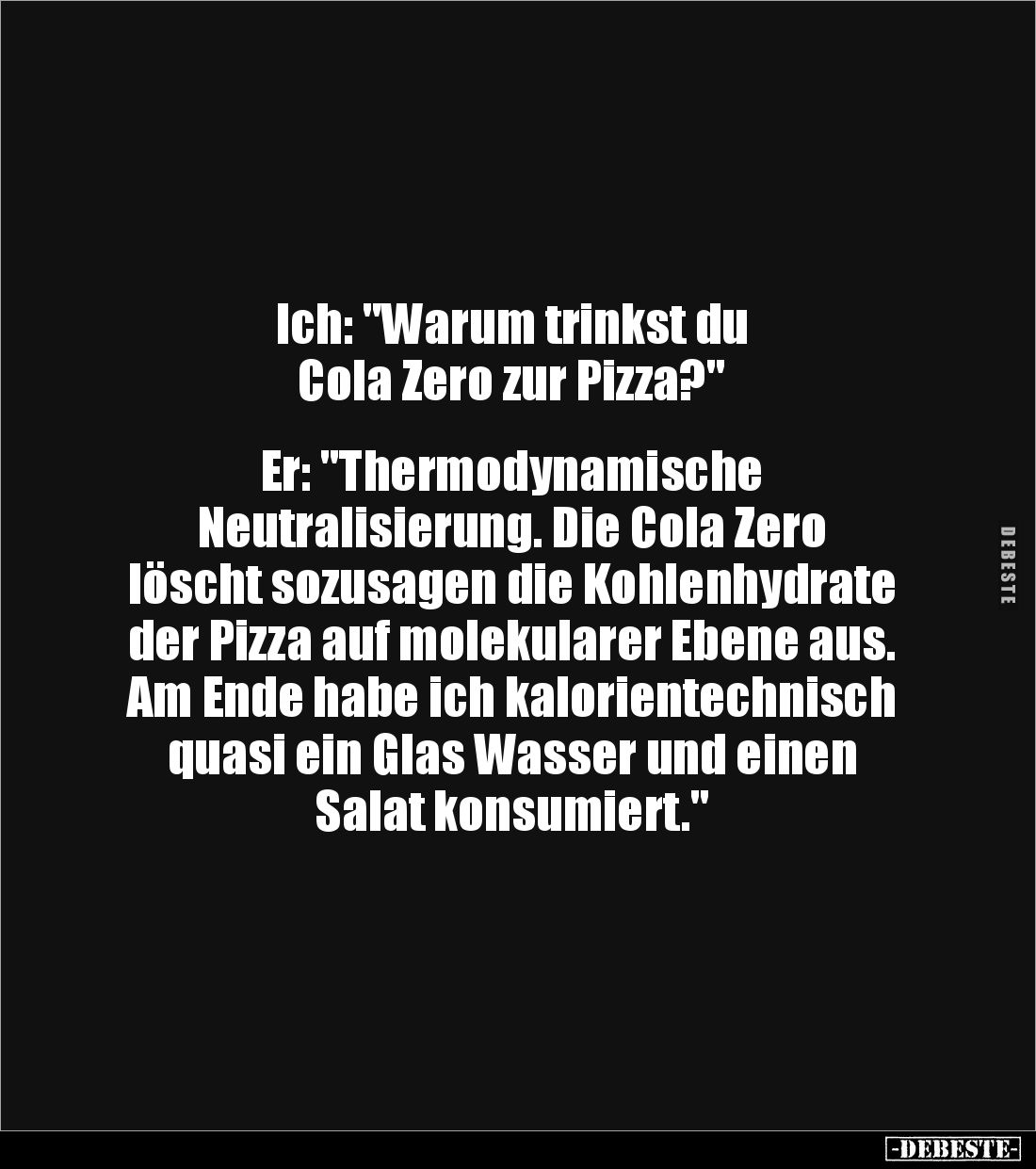 Ich: "Warum trinkst du 
Cola Zero zur Pizza?"


Er: "Thermodynamische 
Neutralisierung. Die Cola Zero 
l...
