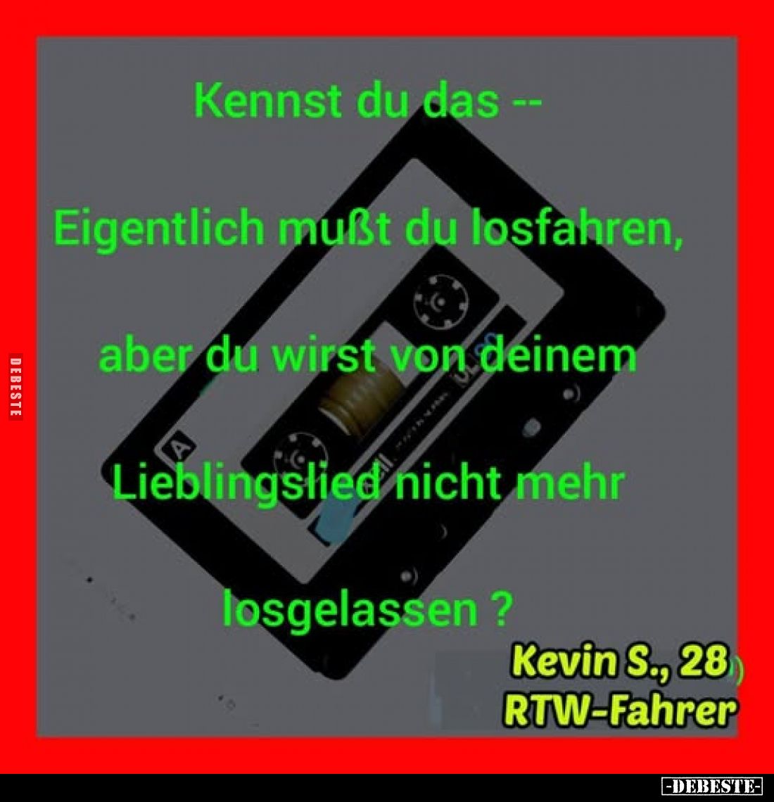Kennst du das --
Eigentlich mußt du losfahren,
aber du wirst von deinem
Lieblingslied nicht mehr
losgelassen ?
Kevin S.,...