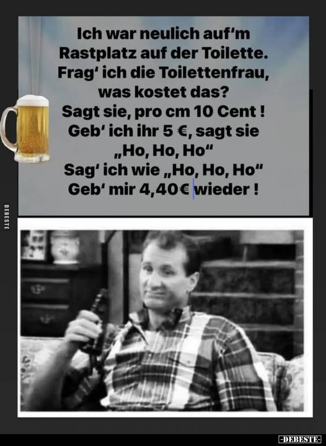 Ich war neulich auf'm Rastplatz auf der Toilette.
Frag' ich die Toilettenfrau, was kostet das?
Sagt sie, pro cm 10 Cent !
...