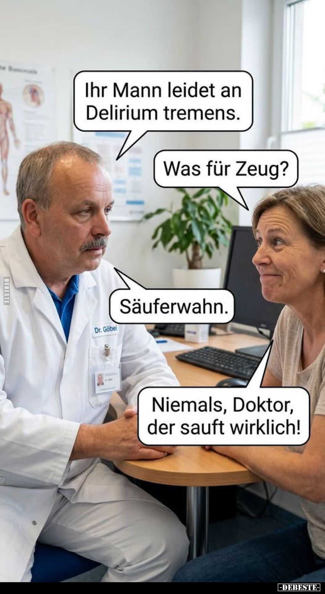 Ihr Mann leidet an Delirium tremens.
Was für Zeug?
Säuferwahn.
Niemals, Doktor, der sauft wirklich!