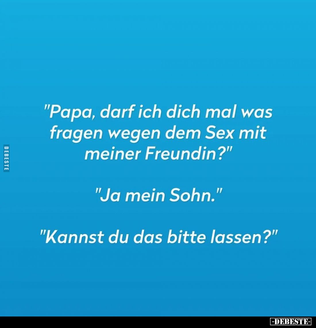 "Papa, darf ich dich mal was fragen wegen dem Sex mit meiner Freundin?" -
"Ja mein Sohn." -
"Kanns...