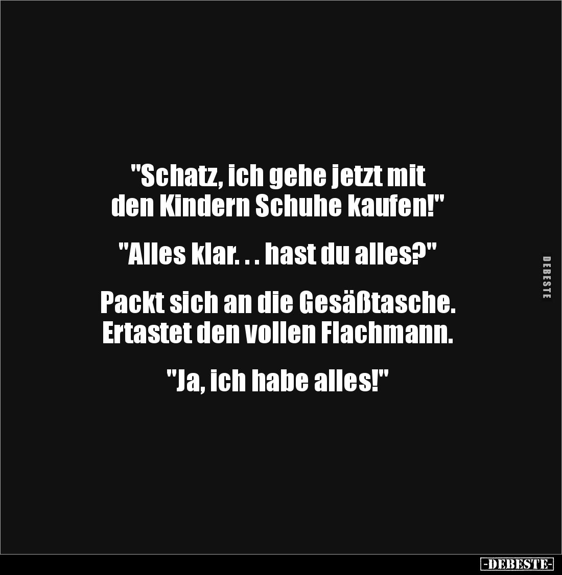 "Schatz, ich gehe jetzt mit 
den Kindern Schuhe kaufen!" 


"Alles klar. . . hast du alles?" 


Pa...