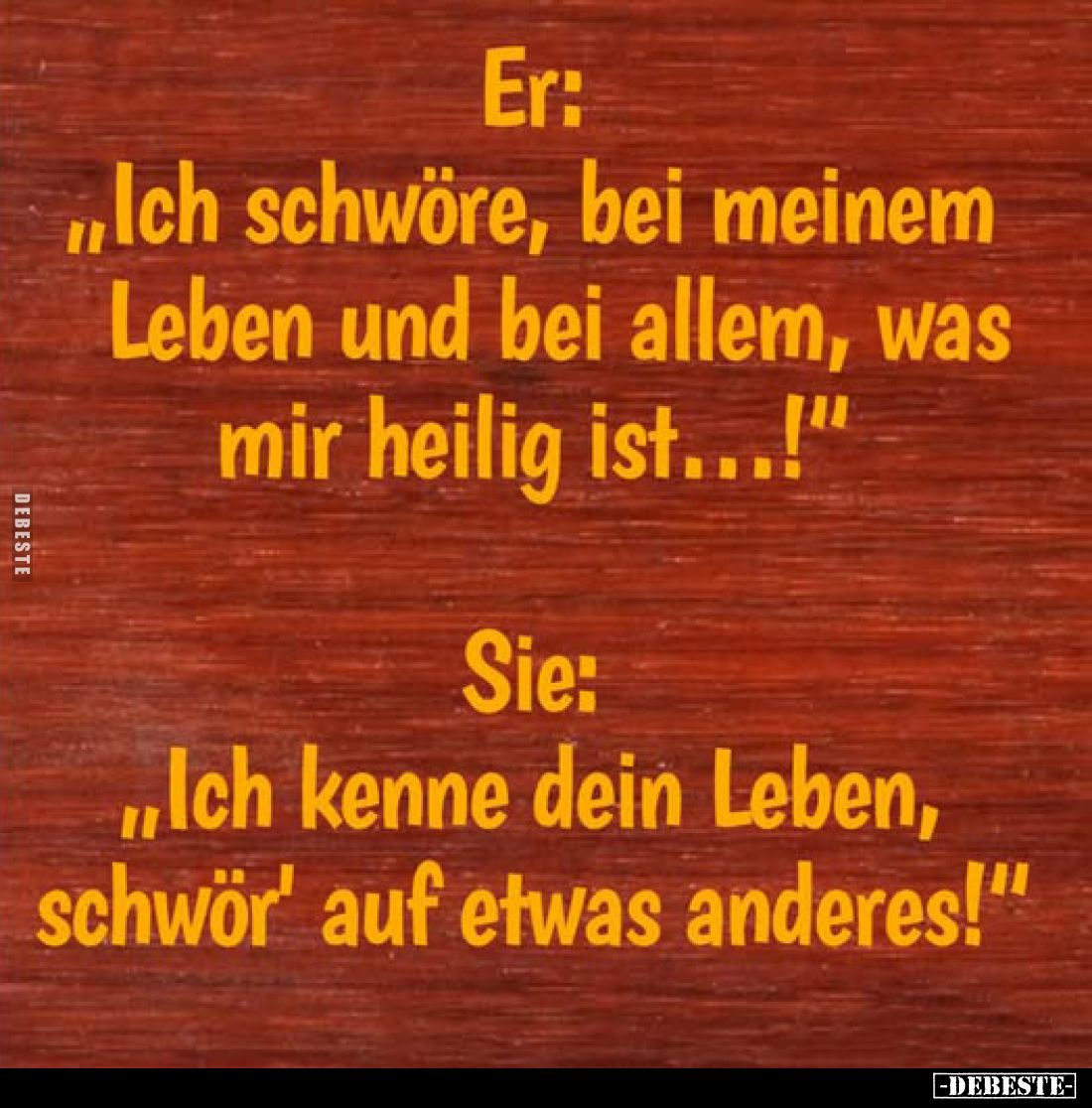 Er: "Ich schwöre, bei meinem Leben und bei allem, was mir heilig ist...!" -
Sie: "Ich kenne dein Leben, schwö...