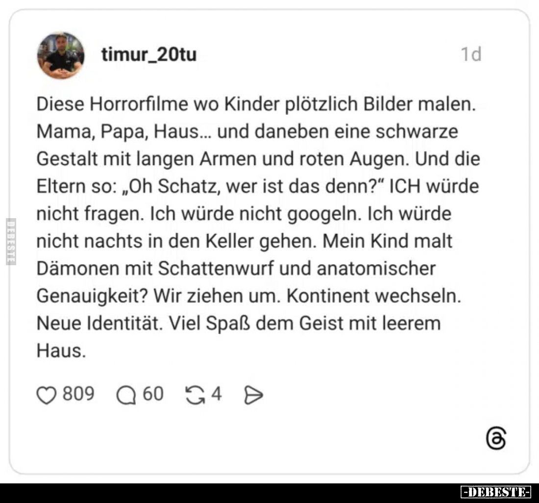 Diese Horrorfilme wo Kinder plötzlich Bilder malen. Mama, Papa, Haus... und daneben eine schwarze Gestalt mit langen Armen un...