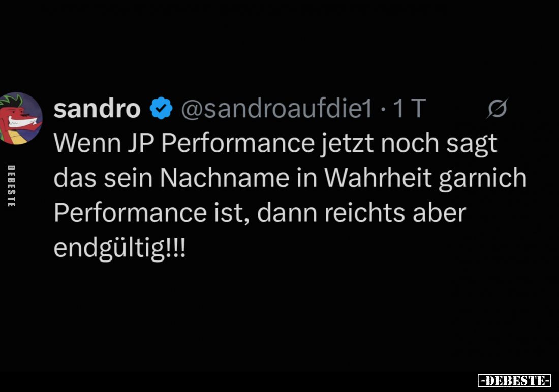 Wenn JP Performance jetzt noch sagt das sein Nachname in Wahrheit garnich Performance ist, dann reichts aber endgültig!!!