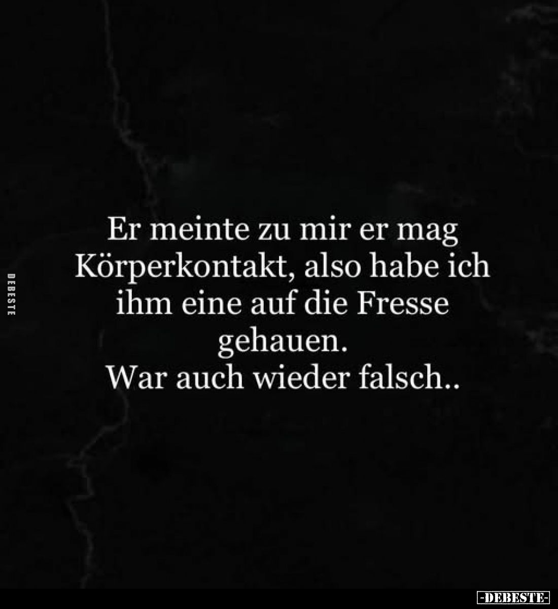 Er meinte zu mir er mag Körperkontakt, also habe ich ihm eine auf die Fresse gehauen.
War auch wieder falsch..