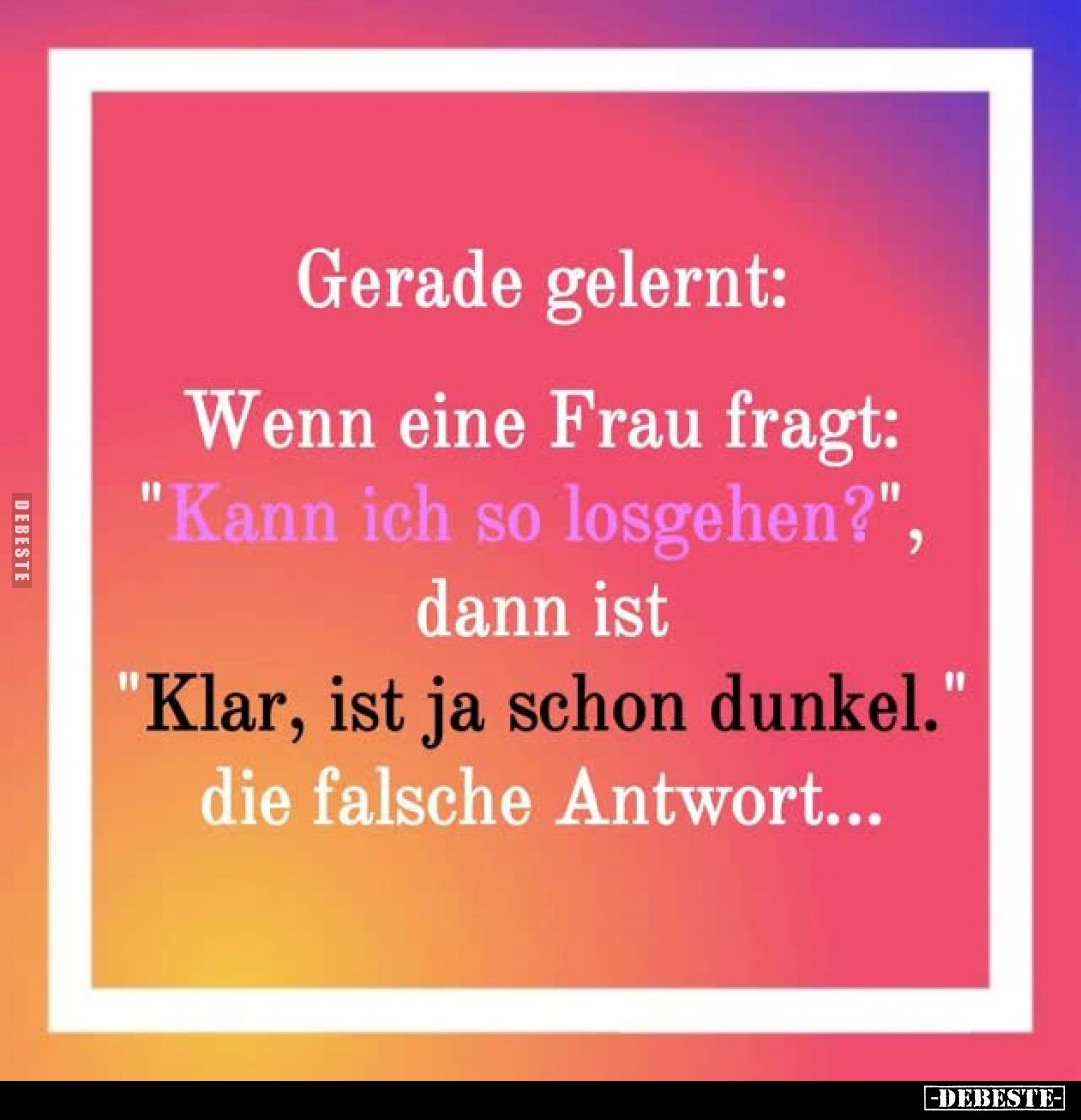 Gerade gelernt:
Wenn eine Frau fragt: "Kann ich so losgehen?", dann ist
"Klar, ist ja schon dunkel. die fals...