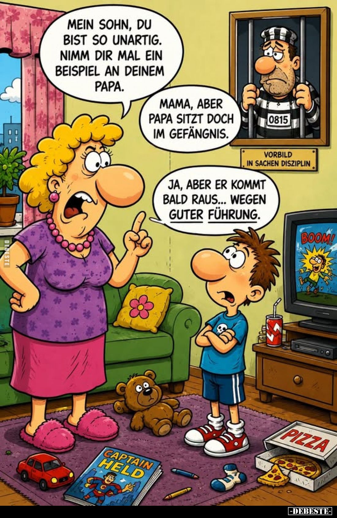 Mein Sohn, du bist so unartig. Nimm dir mal ein Beispiel an deinem Papa.
-
Mama, aber Papa sitzt doch im Gefängnis.
-
Ja,...