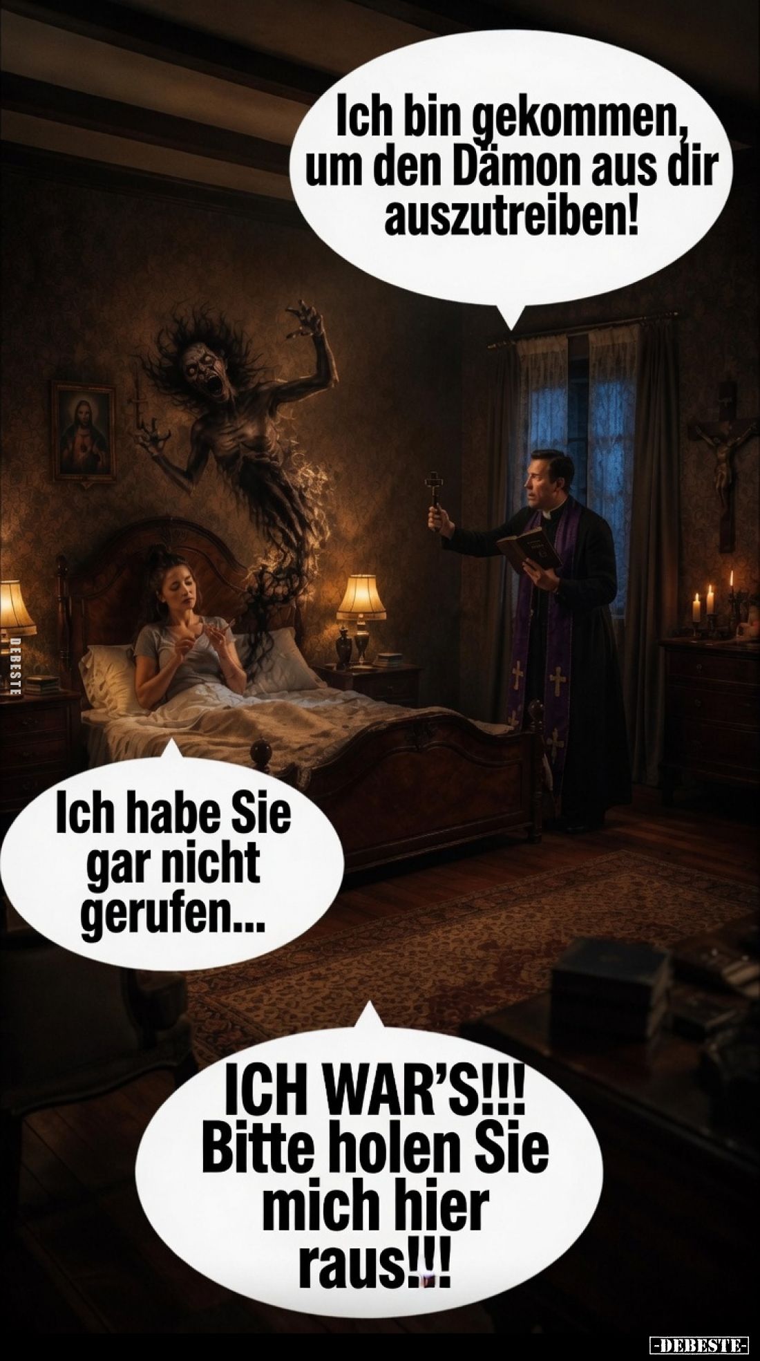 Ich bin gekommen, um den Dämon aus dir auszutreiben!
Ich habe Sie gar nicht gerufen...
ICH WAR'S!!!
Bitte holen Sie mich h...