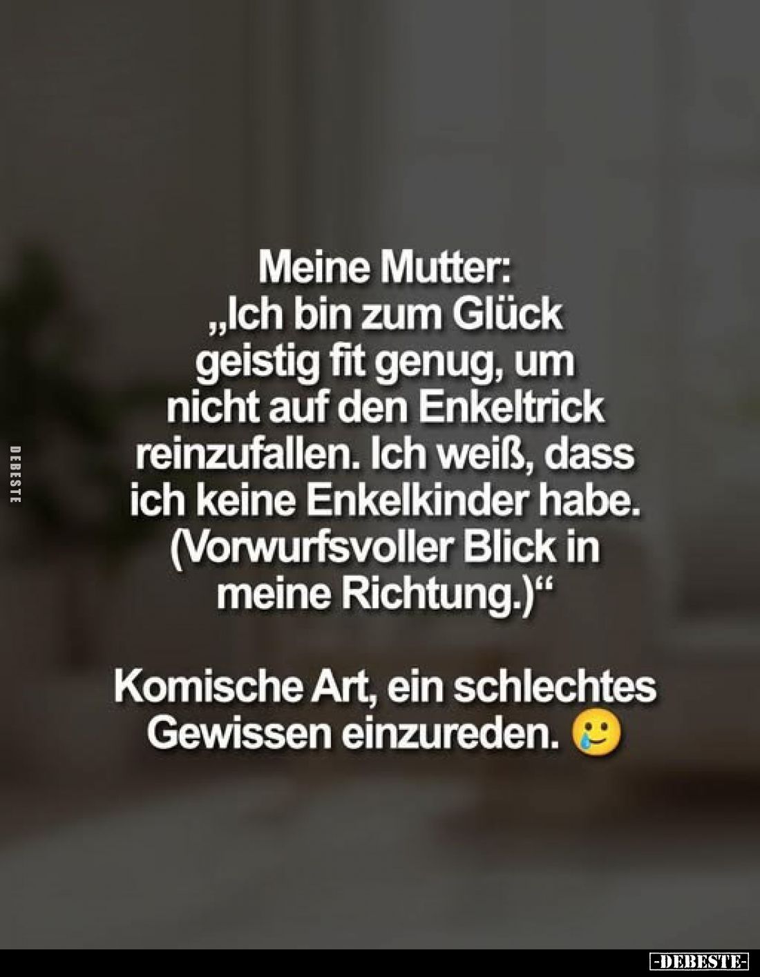 Meine Mutter:
„Ich bin zum Glück geistig fit genug, um nicht auf den Enkeltrick reinzufallen. Ich weiß, dass ich keine Enkel...