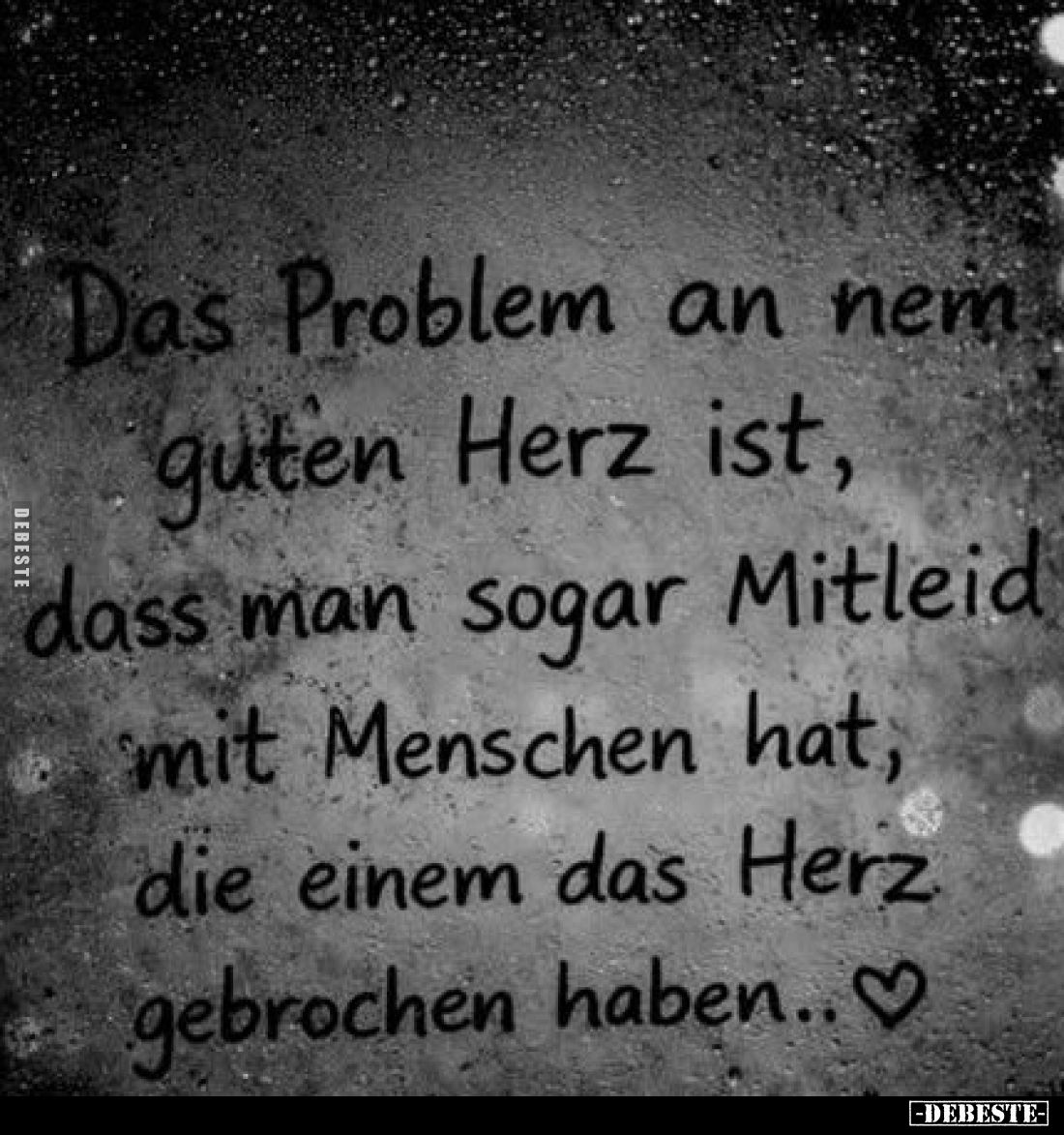 Das Problem an nem guten Herz ist, dass man sogar Mitleid mit Menschen hat, die einem das Herz gebrochen haben..♡