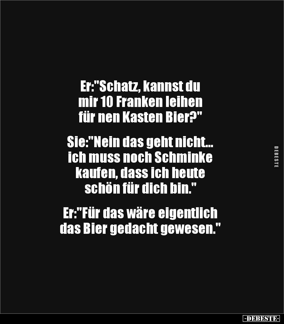 Er:"Schatz, kannst du 
mir 10 Franken leihen 
für nen Kasten Bier?"


Sie:"Nein das geht nicht... 
ich m...
