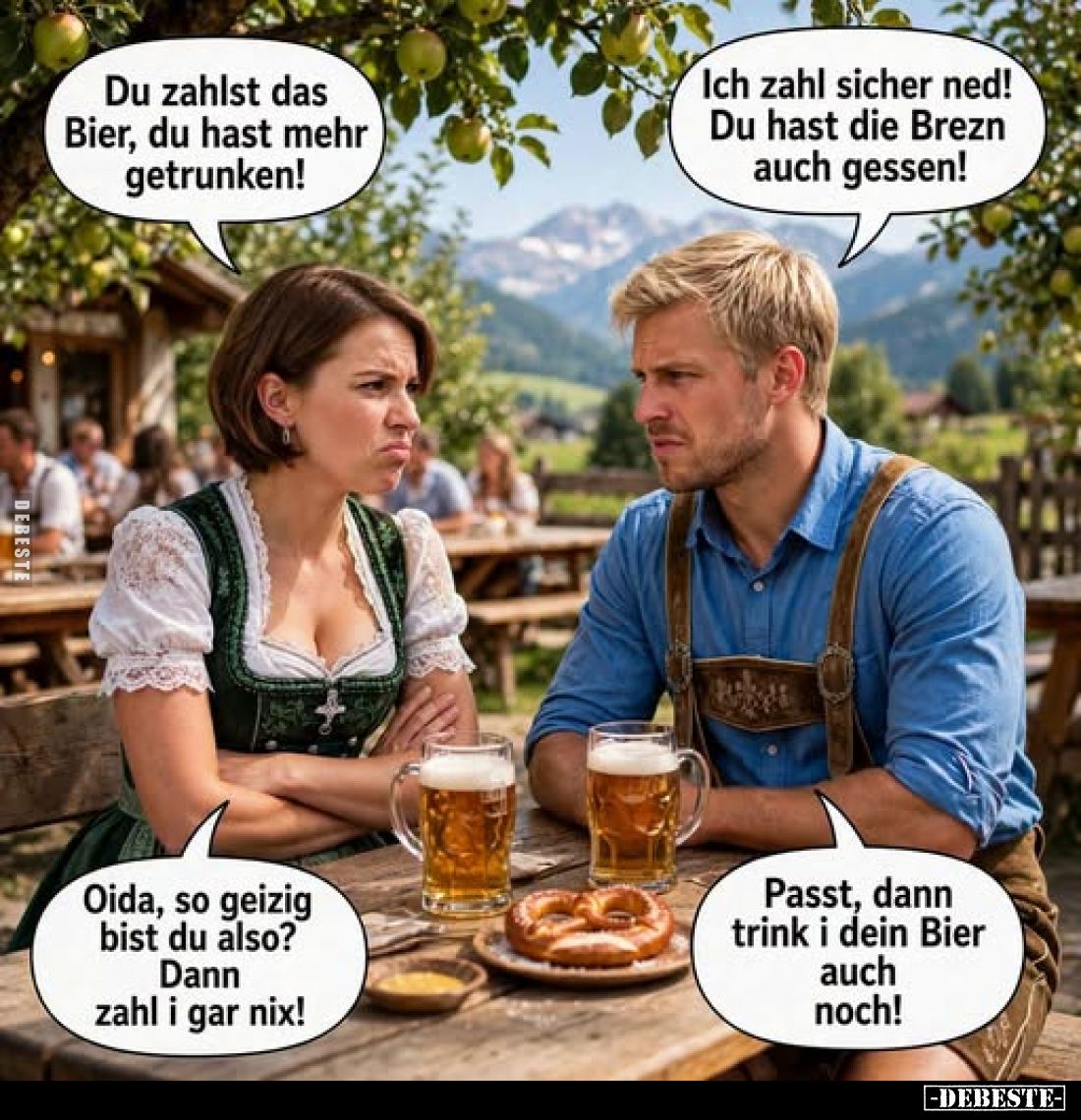 Du zahlst das Bier, du hast mehr getrunken!
-
Ich zahl sicher ned! Du hast die Brezn auch gessen!
-
Oida, so geizig bist ...