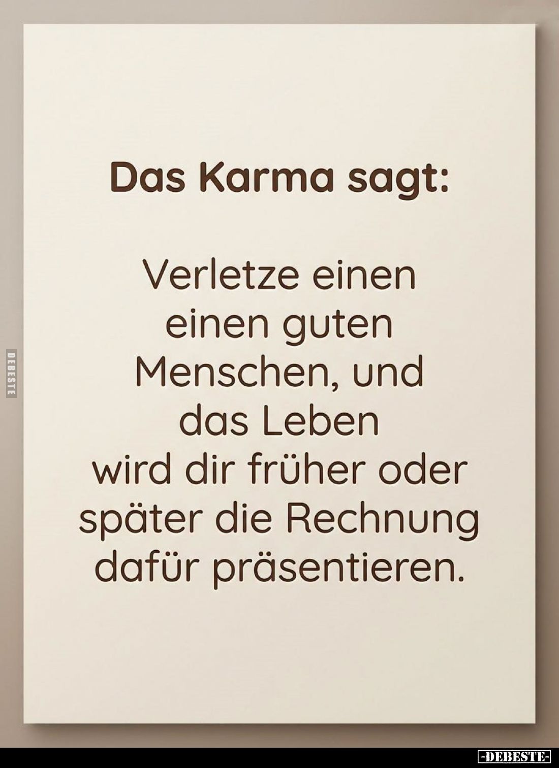 Das Karma sagt:

Verletze einen
einen guten
Menschen, und
das Leben
wird dir früher oder
später die Rechnung
dafür pr...