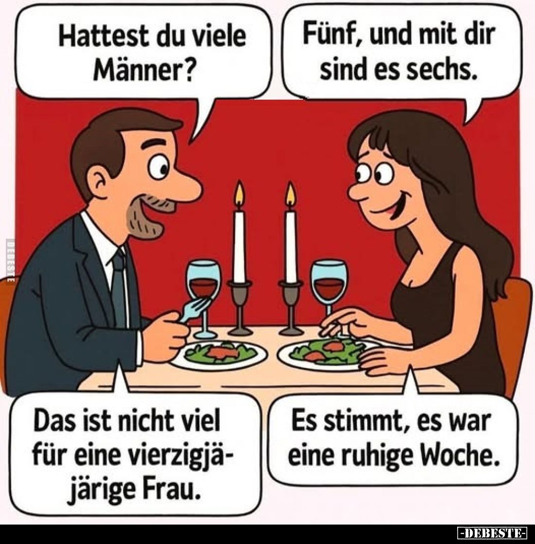 Hattest du viele Männer?
Fünf, und mit dir sind es sechs.
Das ist nicht viel für eine vierzigjäjärige Frau.
Es stimmt, es ...