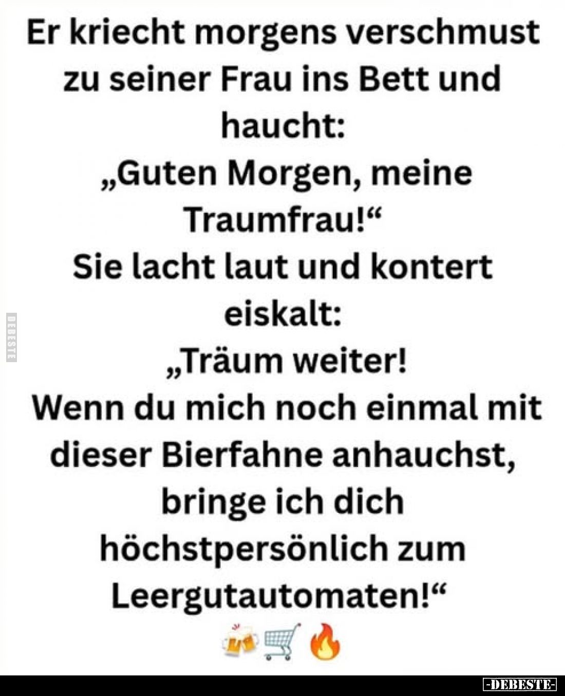 Er kriecht morgens verschmust
zu seiner Frau ins Bett und
haucht:
„Guten Morgen, meine
Traumfrau!"
Sie lacht laut u...