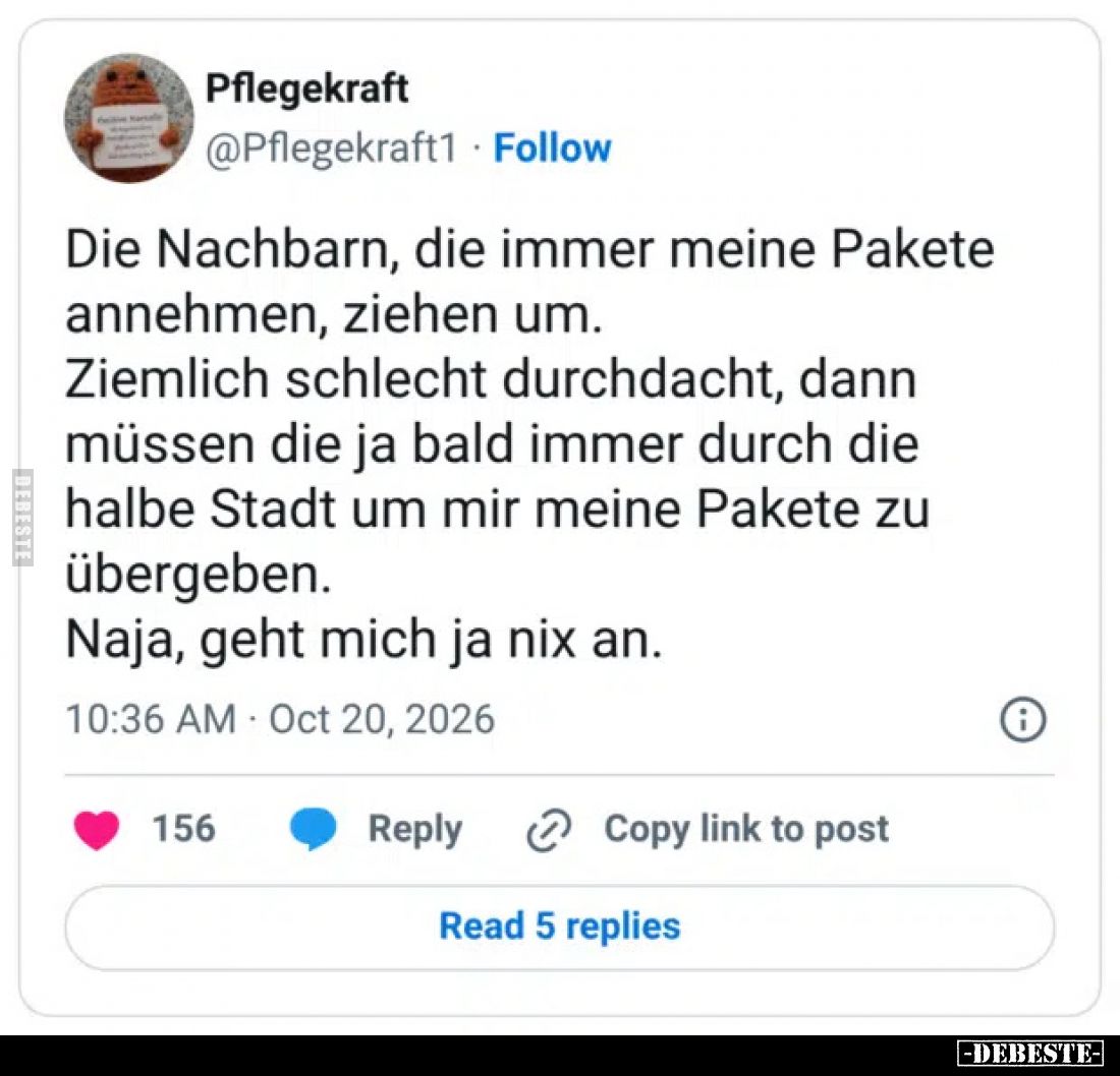 Die Nachbarn, die immer meine Pakete annehmen, ziehen um.
Ziemlich schlecht durchdacht, dann müssen die ja bald immer durch ...