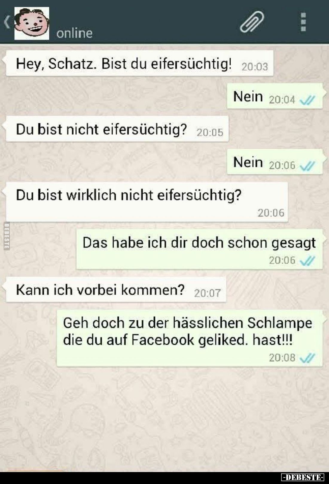 Hey, Schatz. Bist du eifersüchtig!
-
Nein.
-
Du bist nicht eifersüchtig?
-
Nein.
-
Du bist wirklich nicht eifersüchti...