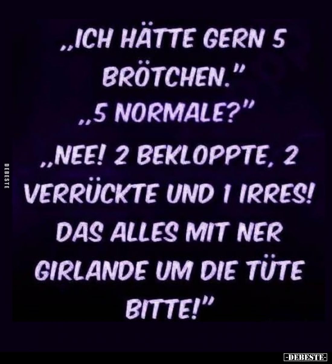 „Ich hätte gern 5 Brötchen.”
„5 normale?”
„Nee! 2 bekloppte, 2 verrückte und 1 irres!
Das alles mit ner Girlande um die Tü...