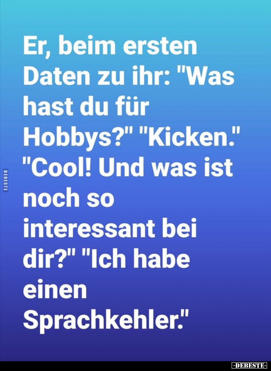 Er, beim ersten Daten zu ihr: "Was hast du für Hobbys?" - "Kicken." - "Cool! Und was ist noch so int...