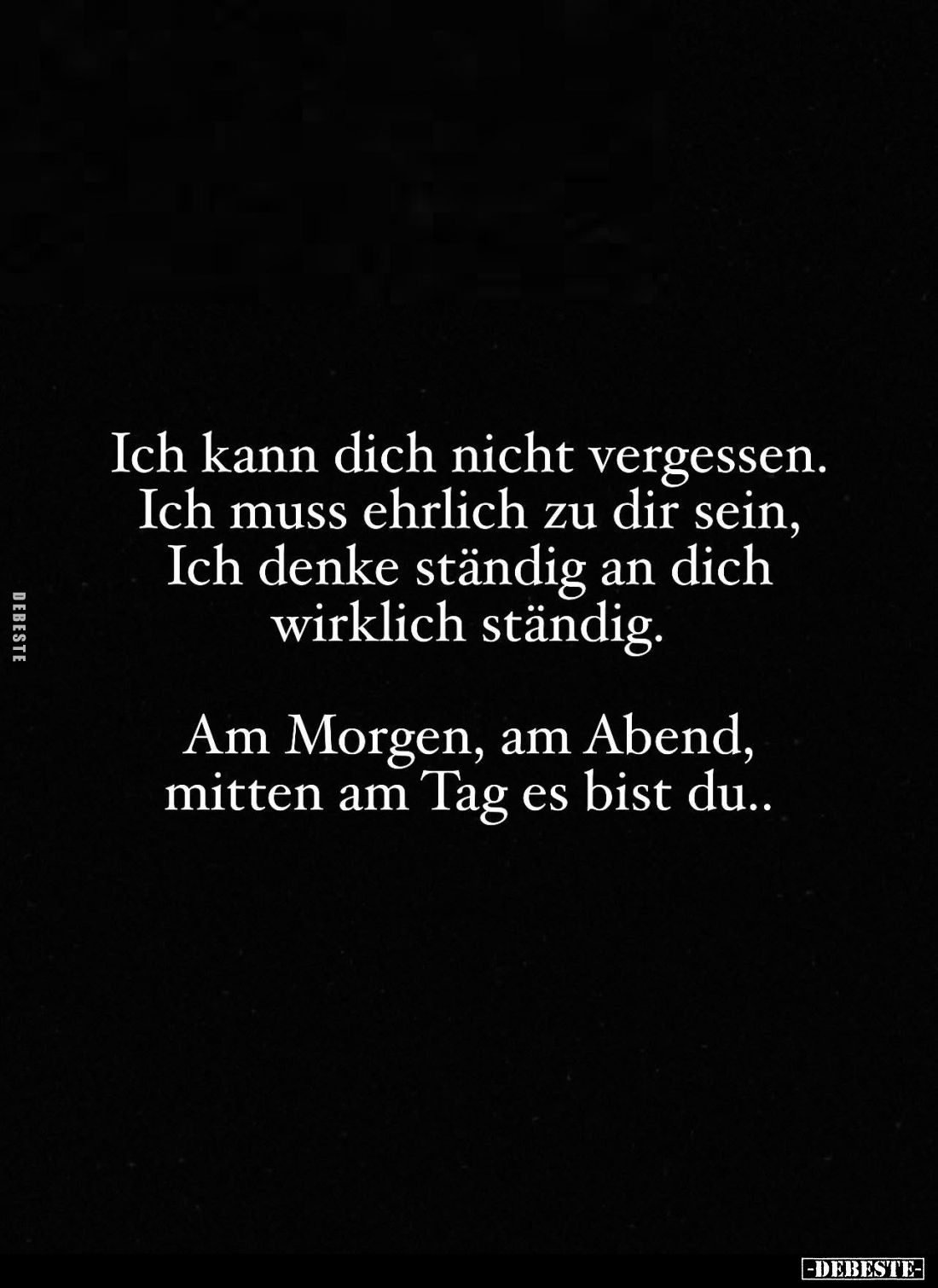 Ich kann dich nicht vergessen.
Ich muss ehrlich zu dir sein,
Ich denke ständig an dich wirklich ständig.
Am Morgen, am Abe...