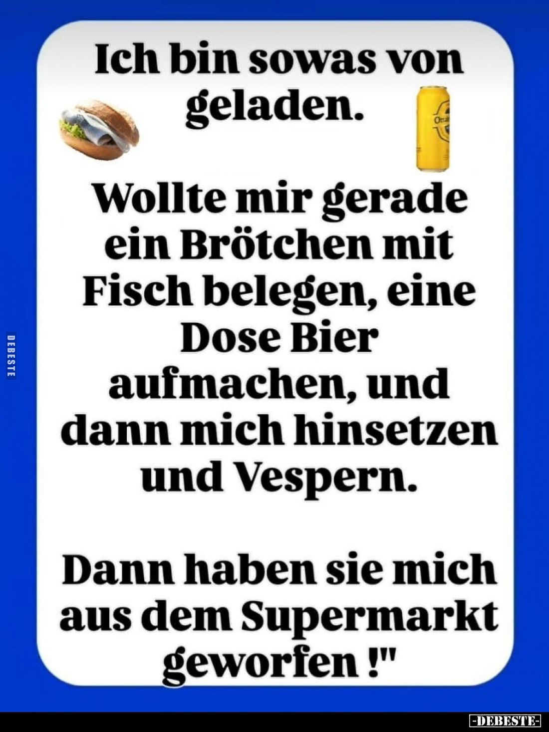Ich bin sowas von geladen. 
-
Wollte mir gerade ein Brötchen mit Fisch belegen, eine Dose Bier aufmachen, und dann mich hin...