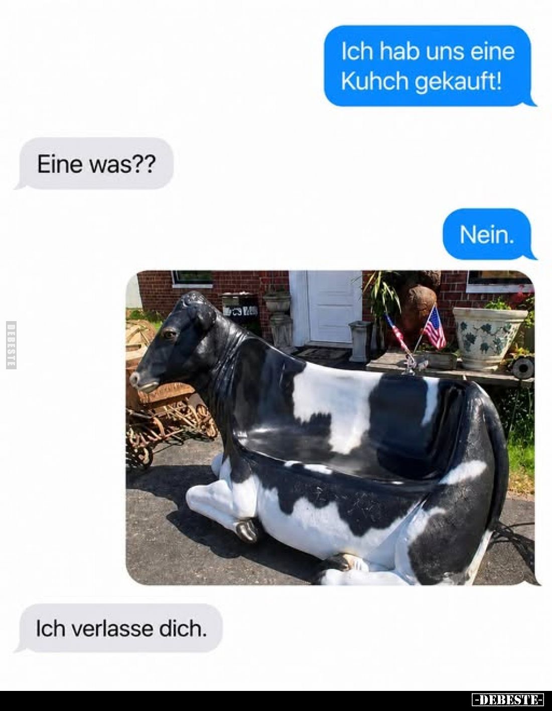 Ich hab uns eine Kuhch gekauft!
-
Eine was??
-
Nein.
-
Ich verlasse dich.
