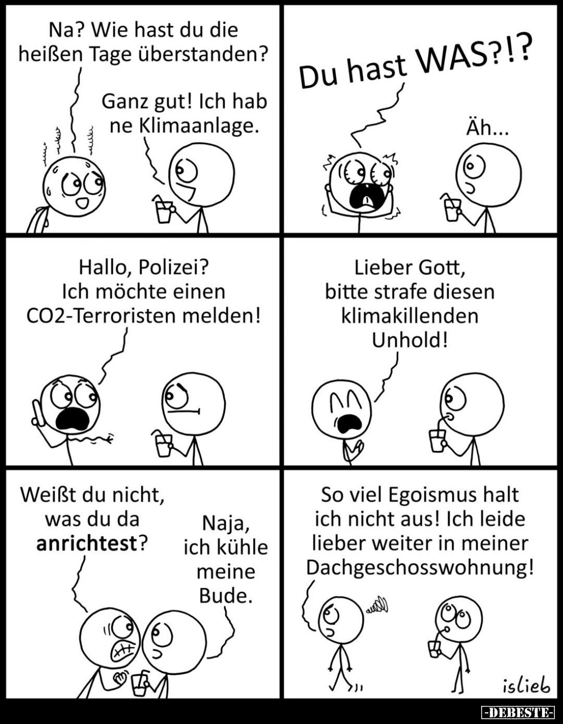 Na? Wie hast du die heißen Tage überstanden? -
Ganz gut! Ich hab ne Klimaanlage.
-
Du hast WAS?!? -
Äh... -
Hallo, Poliz...