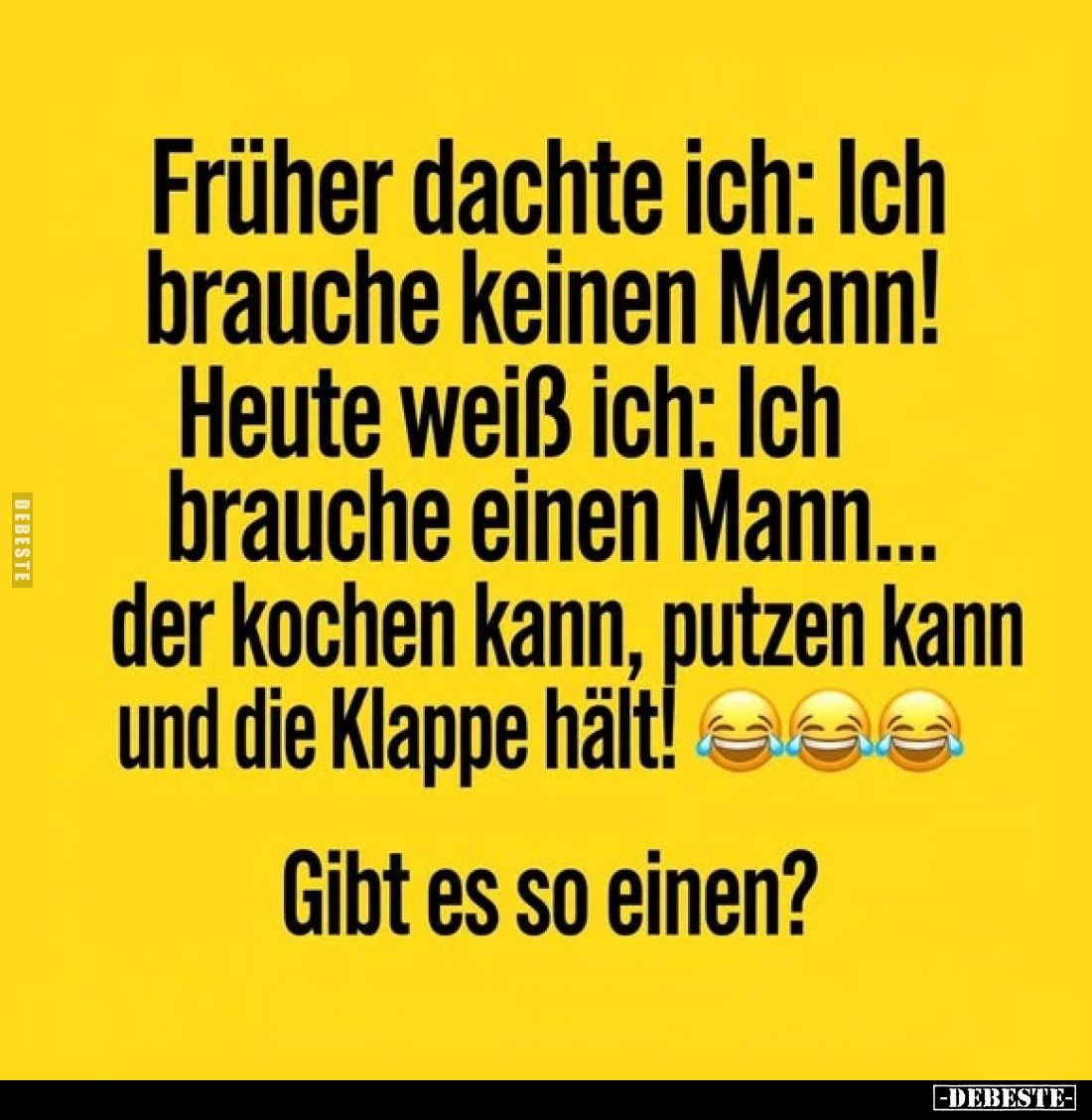 Früher dachte ich: Ich brauche keinen Mann!
Heute weiß ich: Ich brauche einen Mann... der kochen kann, putzen kann und die K...