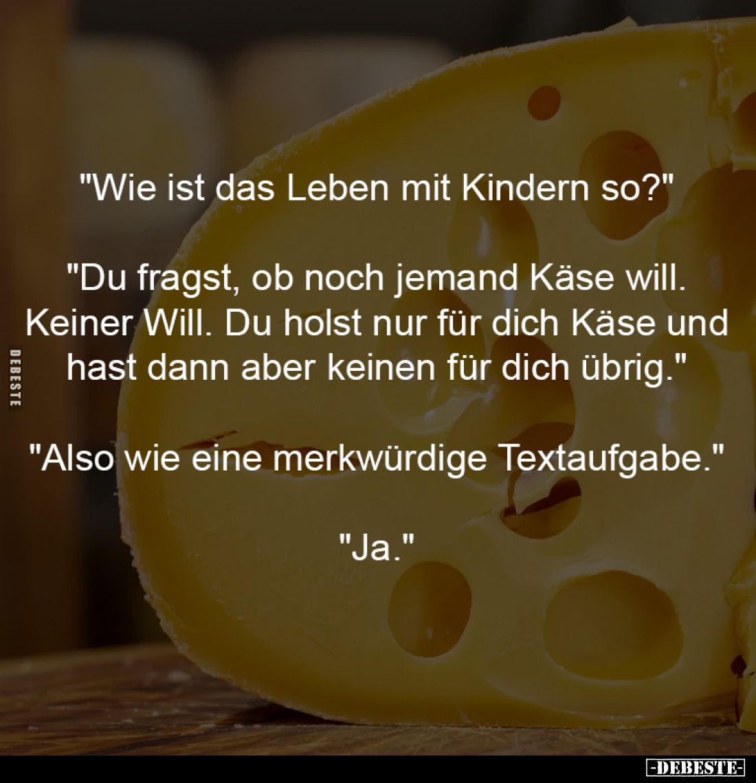 "Wie ist das Leben mit Kindern so?"
-
"Du fragst, ob noch jemand Käse will.
Keiner Will. Du holst nur für...