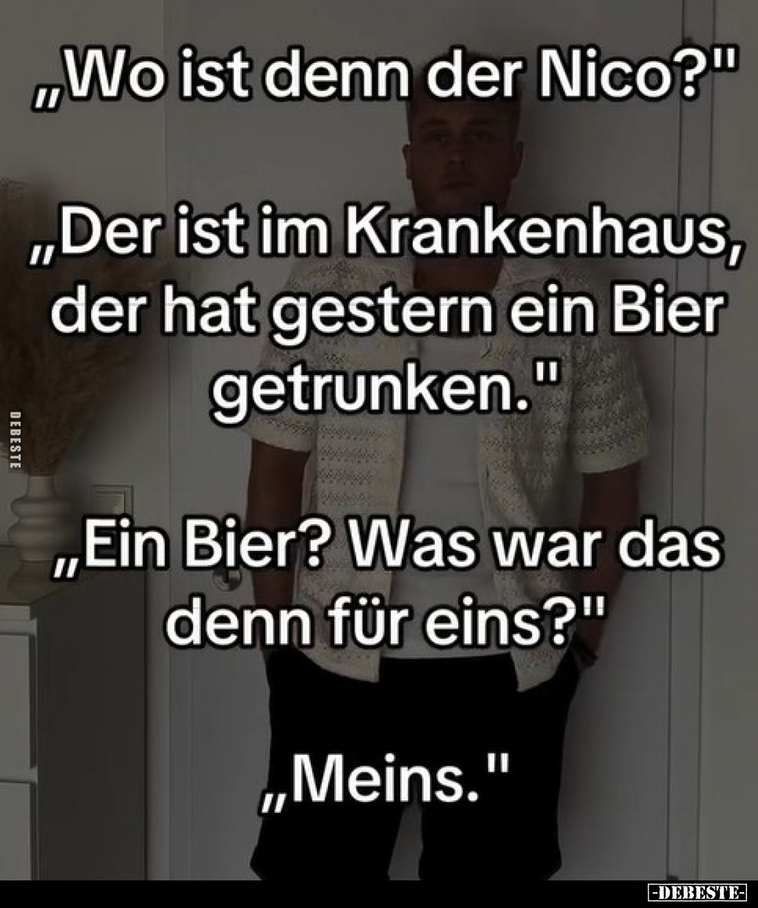 "Wo ist denn der Nico?" -
"Der ist im Krankenhaus, der hat gestern ein Bier getrunken." -
"Ein Bie...