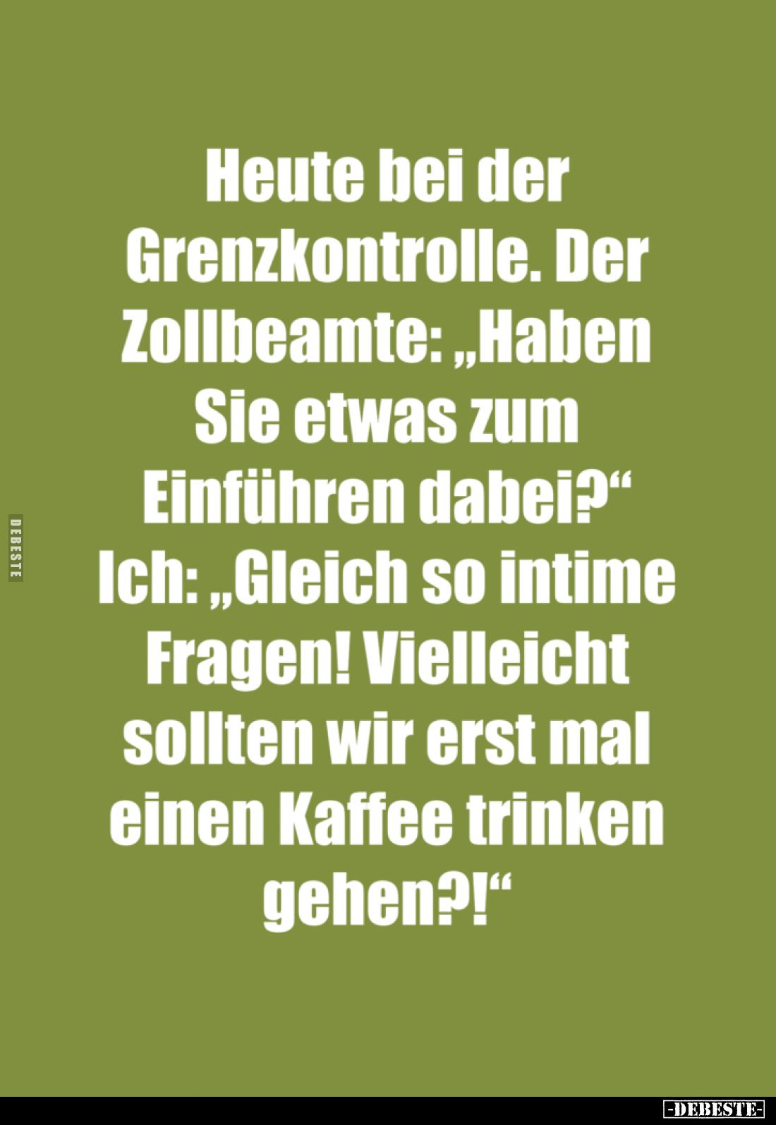 Heute bei der
Grenzkontrolle. - Der
Zollbeamte: "Haben
Sie etwas zum
Einführen dabei?" -
Ich: "Gleich so ...