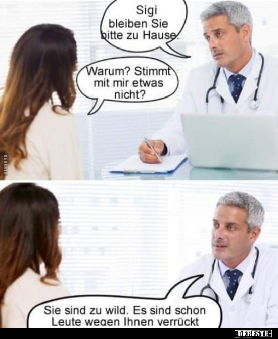 Sigi bleiben Sie bitte zu Hause.
Warum? Stimmt mit mir etwas nicht?
Sie sind zu wild. Es sind schon Leute wegen Ihnen verrü...