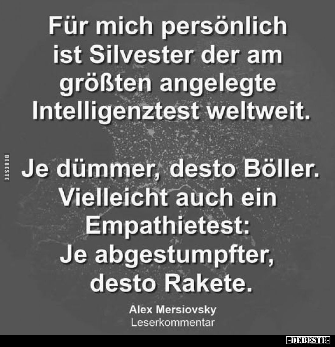 Für mich persönlich ist Silvester der am größten angelegte Intelligenztest weltweit.
Je dümmer, desto Böller. Vielleicht auc...