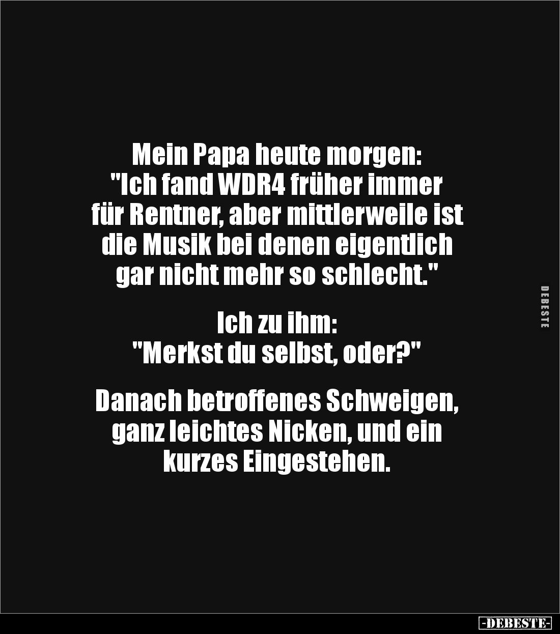 Mein Papa heute morgen:
"Ich fand WDR4 früher immer
für Rentner, aber mittlerweile ist
die Musik bei denen eigentl...