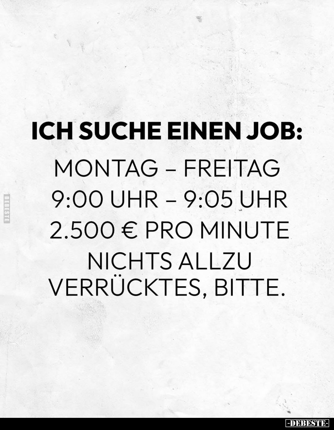 Ich suche einen Job:
Montag – Freitag
9:00 Uhr – 9:05 Uhr
2.500 € pro Minute
Nichts allzu verrücktes, bitte.