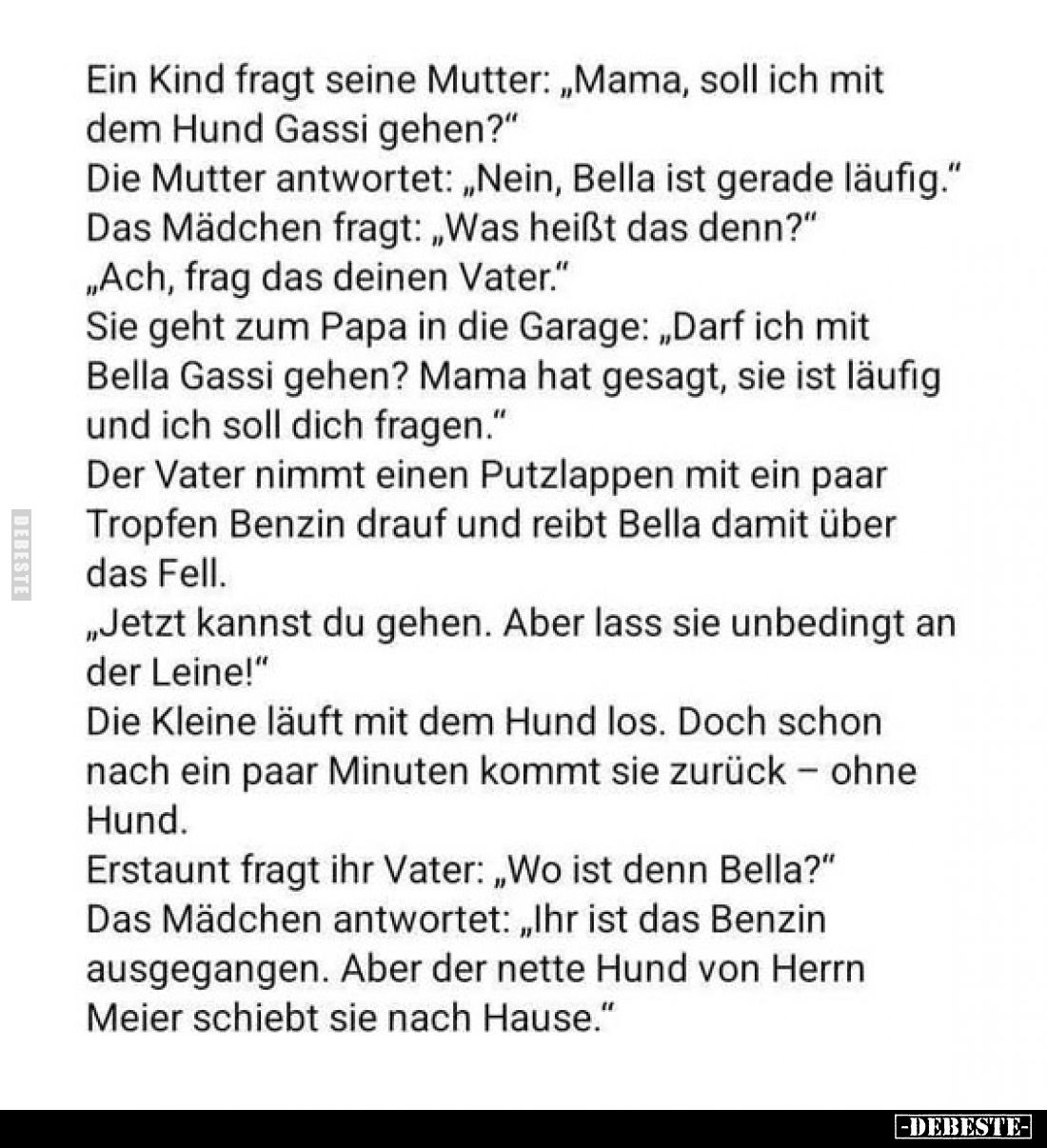 Ein Kind fragt seine Mutter: „Mama, soll ich mit dem Hund Gassi gehen?"
Die Mutter antwortet: „Nein, Bella ist gerade l...