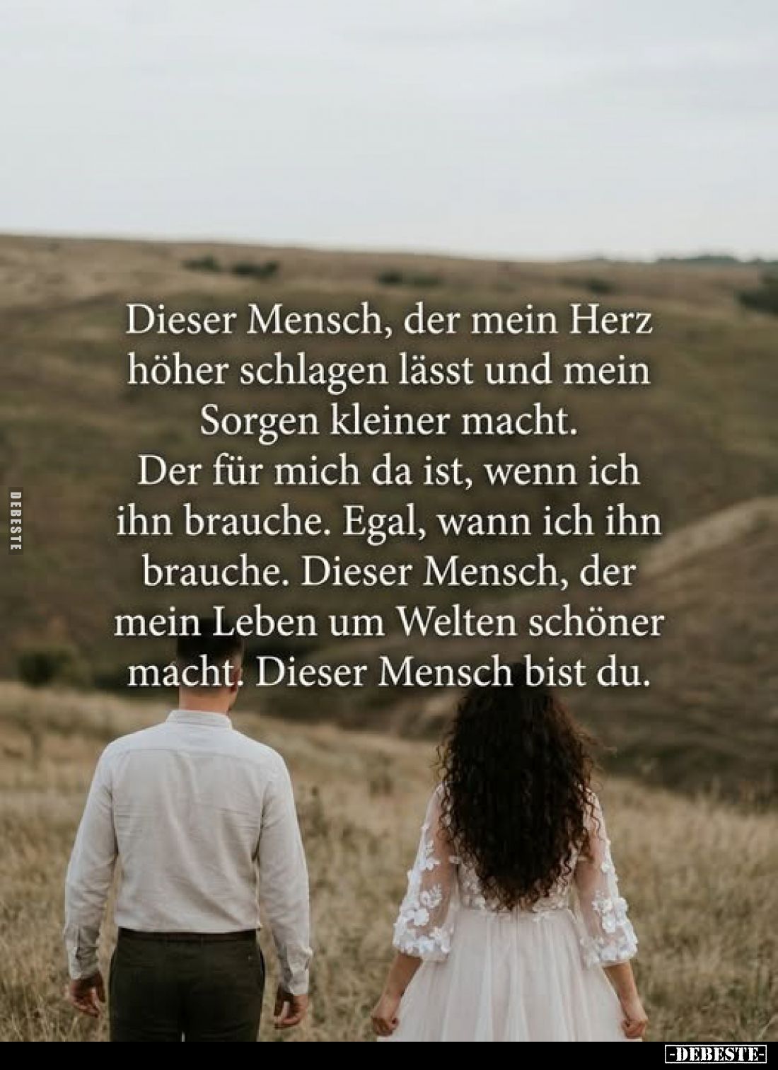 Dieser Mensch, der mein Herz höher schlagen lässt und mein Sorgen kleiner macht.
Der für mich da ist, wenn ich ihn brauche....