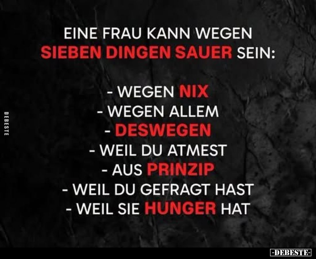 Eine Frau kann wegen sieben Dingen sauer sein:



- wegen nix

- wegen allem

- deswegen

- weil du atmest

- aus...