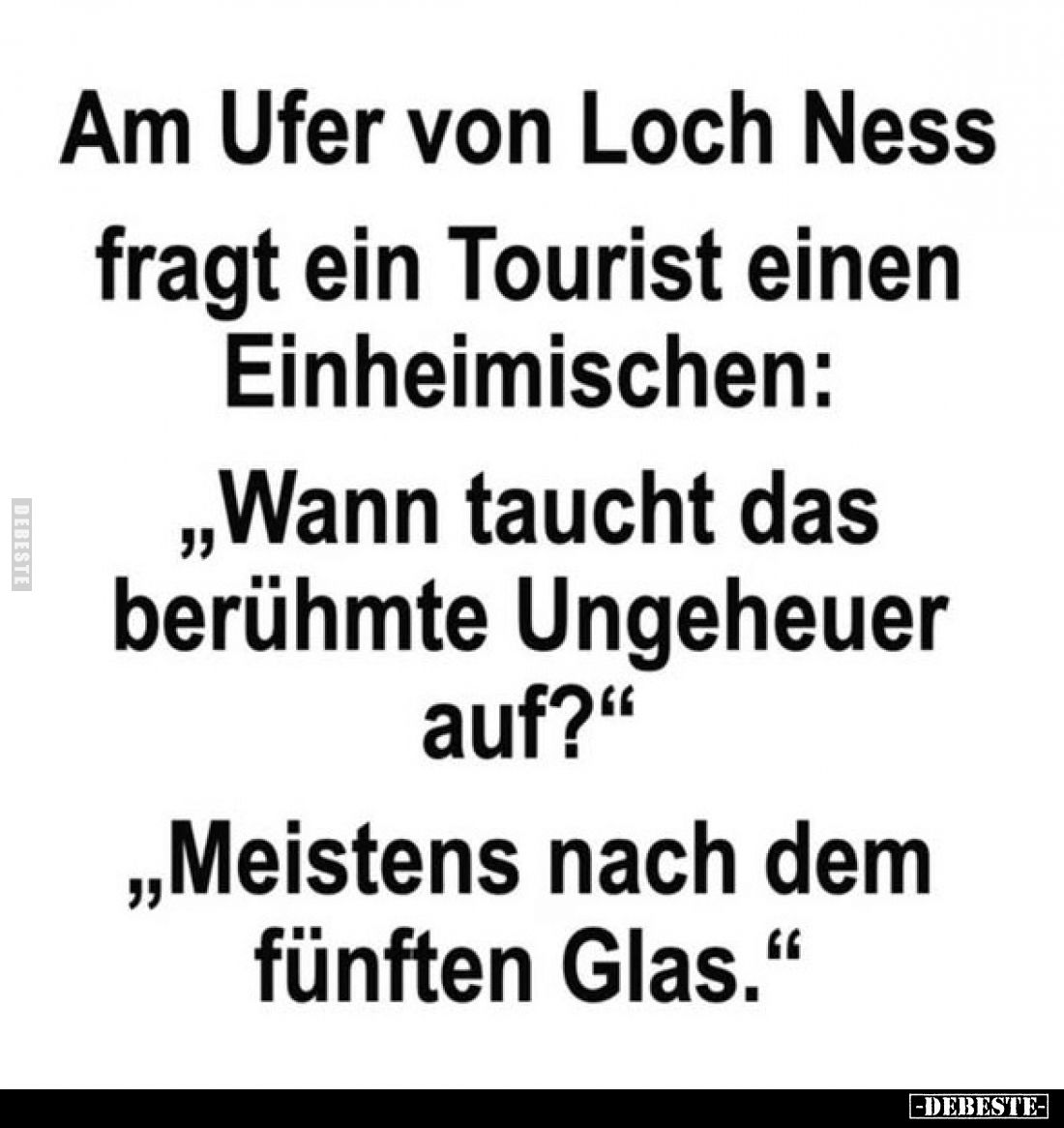 Am Ufer von Loch Ness fragt ein Tourist einen Einheimischen:
„Wann taucht das berühmte Ungeheuer auf?"
„Meistens nach ...